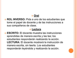    Oral
 ROL INVERSO: Pida a uno de los estudiantes que
  tome el papel de docente y de las instrucciones a
  sus compañeros de clase.
                       Lectura

 ESCRITO: El docente muestra las instrucciones
  aprendidas de manera escrita y las lee; los
  estudiantes responderán realizando la acción.
  LECTURA: El docente mostrará la instrucción de
  manera escrita, sin leerla. Los estudiantes
  responderán leyéndola y realizando la acción.
 