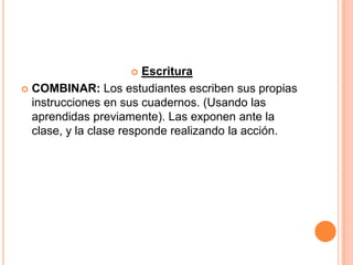     Escritura
 COMBINAR: Los estudiantes escriben sus propias
  instrucciones en sus cuadernos. (Usando las
  aprendidas previamente). Las exponen ante la
  clase, y la clase responde realizando la acción.
 