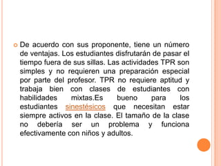    De acuerdo con sus proponente, tiene un número
    de ventajas. Los estudiantes disfrutarán de pasar el
    tiempo fuera de sus sillas. Las actividades TPR son
    simples y no requieren una preparación especial
    por parte del profesor. TPR no requiere aptitud y
    trabaja bien con clases de estudiantes con
    habilidades    mixtas.Es      bueno      para    los
    estudiantes sinestésicos que necesitan estar
    siempre activos en la clase. El tamaño de la clase
    no debería ser un problema y funciona
    efectivamente con niños y adultos.
 