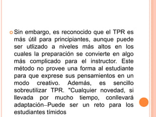  Sin embargo, es reconocido que el TPR es
 más útil para principiantes, aunque puede
 ser utlizado a niveles más altos en los
 cuales la preparación se convierte en algo
 más complicado para el instructor. Este
 método no provee una forma al estudiante
 para que exprese sus pensamientos en un
 modo creativo. Además, es sencillo
 sobreutilizar TPR. "Cualquier novedad, si
 llevada por mucho tiempo, conllevará
 adaptación Puede ser un reto para los
 estudiantes tímidos
 