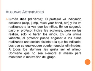 ALGUNAS ACTIVIDADES
   Simón dice (variante): El profesor va indicando
    acciones (clap, jump, raise your hand, etc) y las va
    realizando a la vez que los niños. En un segundo
    paso el profesor indica las acciones, pero no las
    realiza, solo lo harán los niños. En una última
    variante, el profesor puede engañar a los niños
    realizando una acción distinta a la que ha indicado.
    Los que se equivoquen pueden quedar eliminados.
    A todos los alumnos les gusta ser el último.
    Conviene que no sea siempre el mismo para
    mantener la motivación del grupo.
 