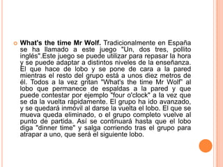    What's the time Mr Wolf. Tradicionalmente en España
    se ha llamado a este juego "Un, dos tres, pollito
    inglés".Este juego se puede utilizar para repasar la hora
    y se puede adaptar a distintos niveles de la enseñanza.
    El que hace de lobo y se pone de cara a la pared
    mientras el resto del grupo está a unos diez metros de
    él. Todos a la vez gritan "What's the time Mr Wolf” al
    lobo que permanece de espaldas a la pared y que
    puede contestar por ejemplo "four o'clock" a la vez que
    se da la vuelta rápidamente. El grupo ha ido avanzado,
    y se quedará inmóvil al darse la vuelta el lobo. El que se
    mueva queda eliminado, o el grupo completo vuelve al
    punto de partida. Así se continuará hasta que el lobo
    diga "dinner time" y salga corriendo tras el grupo para
    atrapar a uno, que será el siguiente lobo.
 