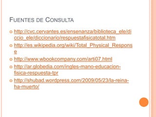 FUENTES DE CONSULTA
 http://cvc.cervantes.es/ensenanza/biblioteca_ele/di
  ccio_ele/diccionario/respuestafisicatotal.htm
 http://es.wikipedia.org/wiki/Total_Physical_Respons
  e
 http://www.wbookcompany.com/arti07.html

 http://ar.globedia.com/ingles-mano-educacion-
  fisica-respuesta-tpr
 http://shubad.wordpress.com/2009/05/23/la-reina-
  ha-muerto/
 