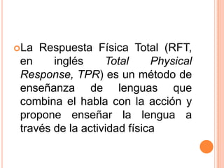 La  Respuesta Física Total (RFT,
 en     inglés     Total     Physical
 Response, TPR) es un método de
 enseñanza de lenguas que
 combina el habla con la acción y
 propone enseñar la lengua a
 través de la actividad física
 