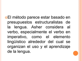 El método parece estar basado en
 presupuestos estructuralistas de
 la lengua. Asher considera al
 verbo, especialmente el verbo en
 imperativo, como el elemento
 lingüístico alrededor del cual se
 organizan el uso y el aprendizaje
 de la lengua.
 