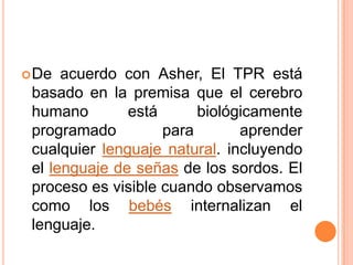  De  acuerdo con Asher, El TPR está
 basado en la premisa que el cerebro
 humano        está      biológicamente
 programado         para       aprender
 cualquier lenguaje natural. incluyendo
 el lenguaje de señas de los sordos. El
 proceso es visible cuando observamos
 como los bebés internalizan el
 lenguaje.
 