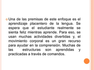  Una de las premisas de este enfoque es el
 aprendizaje placentero de la lengua. Se
 espera que el estudiante realmente se
 sienta feliz mientras aprende. Para eso, se
 usan muchas actividades divertidas y, el
 movimiento corporal es un gran recurso
 para ayudar en la comprensión. Muchas de
 las      estructuras son aprendidas y
 practicadas a través de comandos.
 