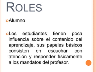 ROLES
Alumno


Los    estudiantes tienen poca
 influencia sobre el contenido del
 aprendizaje, sus papeles básicos
 consisten en escuchar con
 atención y responder físicamente
 a los mandatos del profesor.
 