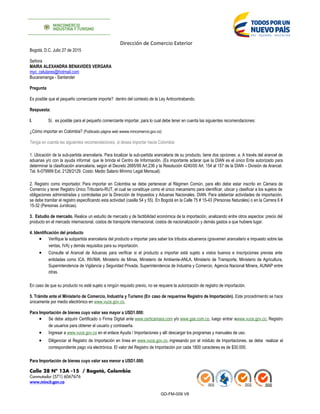 Dirección de Comercio Exterior
Bogotá, D.C. Julio 27 de 2015
Señora
MAIRA ALEXANDRA BENAVIDES VERGARA
myc_celulares@hotmail.com
Bucaramanga - Santander
Pregunta
Es posible que el pequeño comerciante importe? dentro del contexto de la Ley Anticontrabando.
Respuesta:
I. Sí, es posible para el pequeño comerciante importar, para lo cual debe tener en cuenta las siguientes recomendaciones:
¿Cómo importar en Colombia? (Publicado página web wwww.mincomercio.gov.co)
Tenga en cuenta las siguientes recomendaciones, si desea importar hacia Colombia:
1. Ubicación de la sub-partida arancelaria. Para localizar la sub-partida arancelaria de su producto, tiene dos opciones: a. A través del arancel de
aduanas y/o con la ayuda informal que le brinda el Centro de Información. (Es importante aclarar que la DIAN es el único Ente autorizado para
determinar la clasificación arancelaria, según el Decreto 2685/99 Art.236 y la Resolución 4240/00 Art. 154 al 157 de la DIAN – División de Arancel.
Tel. 6-079999 Ext. 2128/2129. Costo: Medio Salario Mínimo Legal Mensual).
2. Registro como importador. Para importar en Colombia se debe pertenecer al Régimen Común, para ello debe estar inscrito en Cámara de
Comercio y tener Registro Único Tributario-RUT, el cual se constituye como el único mecanismo para identificar, ubicar y clasificar a los sujetos de
obligaciones administradas y controladas por la Dirección de Impuestos y Aduanas Nacionales, DIAN. Para adelantar actividades de importación,
se debe tramitar el registro especificando esta actividad (casilla 54 y 55). En Bogotá en la Calle 75 # 15-43 (Personas Naturales) o en la Carrera 6 #
15-32 (Personas Jurídicas).
3. Estudio de mercado. Realice un estudio de mercado y de factibilidad económica de la importación, analizando entre otros aspectos: precio del
producto en el mercado internacional, costos de transporte internacional, costos de nacionalización y demás gastos a que hubiere lugar.
4. Identificación del producto
• Verifique la subpartida arancelaria del producto a importar para saber los tributos aduaneros (gravamen arancelario e impuesto sobre las
ventas, IVA) y demás requisitos para su importación.
• Consulte el Arancel de Aduanas para verificar si el producto a importar está sujeto a vistos buenos e inscripciones previas ante
entidades como ICA, INVIMA, Ministerio de Minas, Ministerio de Ambiente-ANLA, Ministerio de Transporte, Ministerio de Agricultura,
Superintendencia de Vigilancia y Seguridad Privada, Superintendencia de Industria y Comercio, Agencia Nacional Minera, AUNAP entre
otras.
En caso de que su producto no esté sujeto a ningún requisito previo, no se requiere la autorización de registro de importación.
5. Trámite ante el Ministerio de Comercio, Industria y Turismo (En caso de requerirse Registro de Importación). Este procedimiento se hace
únicamente por medio electrónico en www.vuce.gov.co.
Para Importación de bienes cuyo valor sea mayor a USD1.000:
• Se debe adquirir Certificado o Firma Digital ante www.certicamara.com y/o www.gse.com.co, luego entrar awww.vuce.gov.co, Registro
de usuarios para obtener el usuario y contraseña.
• Ingresar a www.vuce.gov.co en el enlace Ayuda / Importaciones y allí descargar los programas y manuales de uso.
• Diligenciar el Registro de Importación en línea en www.vuce.gov.co, ingresando por el módulo de Importaciones, se debe realizar el
correspondiente pago vía electrónica. El valor del Registro de Importación por cada 1800 caracteres es de $30.000.
Para Importación de bienes cuyo valor sea menor a USD1.000:
Calle 28 Nº 13A -15 / Bogotá, Colombia
Conmutador (571) 6067676
www.mincit.gov.co
GD-FM-009 V8
 