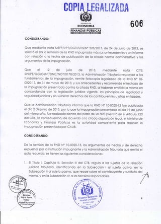 COP!A[frffiAt¡ZAffiA
IH,.siüüii,o 600
rrr.Ár.rzls'pTeucAs
CONSIDERANDO:
Que medionte noto M EFPIV PTIDGTi/ UTN/N. 228/2Aj3, de 24 de junio de 2013, se
soliciió ol SIN lo remisión de lo RND impugnodo mós sus ontecedentes y un informe
con reloción c lo fecho de publicoción de lo citodo normo odminisirolivo y los
orgumenios de lo impugnoción.
Que el 12 de julio de 2013, medionte noto CITE:
slN/P E/GGIGJ NT/DNC/NoT/o I 78/2013,lo Administroción Tributorio responde o tos
fundomentos de lo impugnoc¡ón, remiie iotocopio legolizodo de lo RND N" lO-
0020-13, de 3l de moyo de 20i3, y sus ontecedenles y recomiendo el rechozo de
lo irnpugnoción presentodo contra lo ciiodo RND, ol hoberse emitido Io mismo en
concordoncio con lo legisloción jurídico vigente, los principios de legolidod y
seguridod jurídico y sin vulneror derechos de los contribuyenfes u oiros eniidodes.
Que lo Adminislrcción Tribvtorio informó que lo RND N. lO-OO2O-13 fue publicodo
el dío 2 de junio de 2013, por lo que lo impugncción presentodo el dío l9 de junio
del mismo oño, fue reolizodo dentro del plozo de 20 dío! previsto en el Artículo l30
dei CTB. En consecuencio,. de ocuerdo o lo cilodo disposición legol. el Minis.fro de
Economío y Finonzos Públicos es lo outoridod compeienfe poro resolver lo
impugnoción presentodo por CAUBr
CONSIDERANDO:
De lo revisión de lo RND N" lO-OO2O-13, los orgumentos de hecho y de derecho
expueslos por lo insiitución impugnonte y lo Administroción Tributoric qué emilió el
oclo recurrido, se tienen los siguientes considerociones:
l. El Tíiulo l, Copítulo lll, Sección lll del CTB, regulo o los sujetos de lo reloción
jurídico tribuiorio, identificondo en lo Subsección Iol sujeto octivo; en lo
Subseccíón ll ol sujeto posivo, que recoe sobre el cohtribuyente y sustituto del
mismo, y en lo Subsección lV c los terceros responsobles.
I
 