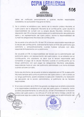 0$PrA#$$#a&#&
Minktcrio de
' ECONOMIA
-Y-
FINANZAS PUBLICAS
debe ser noiificodo personolmenle o quienes resulten responsobles
subsidiorios, los que podrón impugnor el mismo,
De lo onieriqr se estoblece que, dentro de lo relcción jurídico triOutorio, el
sujeto posivo de lo obligcción tributorio es el conlribuyente. quíen osume lo
responsobilidód de cumplir con su propio deudc tributorlo. Asim¡smo, por
disposición del CTB, el tercero responsobie por lo od ririnistroción del potrimonio
ojeno y en represenicción del sujeto posivo, osume lo responsobilidod de
cumplir 1os obliggciones lributorios del conkibuyenie.
De ocuerdo o los ortículos 29 y 30 del CTB, el .lercero
responsoble responde por
lo.deudo del coniribuyente, ordinoriomente hostci el límile del pctrimonio qqe
odmínistro y, extroordinoriomente, cuondo hubiese octuodo con dolo,
responde ilimitodomenie con su poirimonio.
De ocuerdo ol CTB, lo responsobilidod del tercero por lo odminislroción del
poirimonio o1'eno y en representoción del sujeto posivo, no es solidorio con el
coriiribuyente, sino subsidiorio, es decir que el tercero responsoble seró
compelido ol pogo de lo deudo lribulorio cuendo el contribuyente yo no
lengo potrimonio con qué pcgor los obligociones iribu.icrios odeudodos,
respondiendo hcstc el volor del poirimonio qdrninistrado o en formo ilimitodo
cuondo octuore con dolo.
Dicho de otro formo, de ocuerdo ol sistemo odoplodo por el CTB, lq ejecución
tribuiorio siempre seró contro el potrimonio del sujeto posivo y, sólo cucndo yo
no tengo poirimonio, podró ompliorse.lo ejecución medionte uno resolución
de derivoción de lo occión adminisirotivo, ol potrimonio de los terceros
responsooles.
3. En el coso concreto de lo RND impugnodo, se oiego que se estorÍo colocondo
o los responsobles subsidiorios en el lugor del sujeto posivo. Al .respecto, como
se refirió precedeniemente, los ortículos 22y 23 del CTB estoblecen lo siiuoción
jurídico del sujeto posivo y los ortículos 27 ol 33 del mismo Código, prevén los
606
'2.
zr"_¿$,ti,ó3
I Mára lnés "¡'
'i Vo,Bo.
 