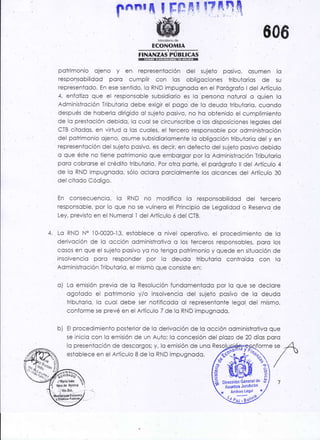 Pnnr il i' FÉ: IqrE !? nq q
ECONOMIA
!i-¡¡¡7¡jp¡3¡6¡g
606
forme ser{
"''" /
potrimonio ojeno y en represenloción del sujeto posivo, osumen lo
responsobilidod poro cumplir con las obligociones tribuio¡ios de su
representodo. En ese sentido, lo RND impugnodc en el Porógrofo ldel Artículo
4. enfofizo que el responsoble subsidiorio es lo persono noiurol o quien lo
Administroción Tribuiorio debe exigir el pogo de lo deudo lribuiorio, cucndo
. después de hoberlo dirigido ol su.jelo posivo, no ho obtenido el cumpli¡nientb
de lo preslcción debido. lo cuol .se circunscribe o los disposiciones legoles del
CTB citodos, en virtud o los cuoles, el tercero responsoble por odministroción
del potrimonio ojeno, osume subsidioriomente lo obligoción lributorio del y en
representoción del sujelo posivo, es decir, en defecio del sujeto posivo debido
c que éste no tiene potrimonio que emborgor por lo Adminisfroción Tributorio
porc cobrorse el crédiio tributorio. Por oiro porté. el porógrofo ll del Artículo 4
de 10 RND impugncdo, sólo ocloro porciolmente los olconces del Artículo 30
dei citodo Código.
En consecuencio, lo RND .no modifico lo responsobilidod del terceró
responscble, por lo que.no se vulnero el Principio de Legolidod o Reservo de
Ley, previsto en el Numerol I del Ariículo ó del CTB.
4. Lo RND N" l0-0020-13, estoblece o nivel operotivo, ei procedímiento de lo
derivoción de lo occión odministroiivo o los terceros responsobles, poro los
cosos en que el sujeio posivo yo no tengo pcirimonio y quede en siluoción de
insolvencio poro res.ponder por lo deudo tributorio controído con lo
Administrcción Tributorio, el mismo que consiste en:
c) Lo emisión previo de lo Resolución fundomentodo por lo que se declore
ogoiodo el potrimo¡io y/o insolvencio del sujeto posiVo de lo deudo
triouiorio, lc cuoi oebe ser rotificodo ol represenlonte legol del mismo,
conforme se prevé en el Artículo 7 de lo RND impugnodo.
b) El procedimiento posterior de lo derivcción de lo occión odministrotivo que
se inicio con lo emisión de un Auto; lo concesión del plozo de 20 díos poro
lo presenioción de descorgos; y, io emisión de uno R
estoblece en el Arículo B de lo RND impugnodo.
ftlrul';;1
,tM¿i¿ lnas e"
sffi2 Dirección Generalde ,0
,o Asuntos Jund'cot ,
* Archilo Leg¡l t
Q"Jñof
 