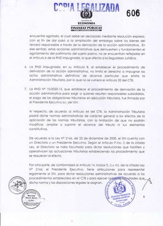 c^mf &
. Mi¡iste o de
ECONOMIA
FINANZAS PUBLICAS
encuentre ogolodo, el cuol debe ser declcrodo medionte resolución expreso,
con el. fin de dor posó o lo ompliocíón del emborgo sobre los bienes del
iercero responsoble o trovés de lo derivoción de lo occión odministrolivo. En
ese sentido, esios occiones odministrotivos que demuestren y fundomenten el
ogotomienio del potrimonio del sujeto posivo, no se encuentron reflejodos en
el Artículo ó de lo RND impugnodo, lo que ofecic a lo Seguridod Jurídico.
ó. Lo RND impugnodo, en su Articulo 8, ol estoblecer ét procedimiento de
deiivoción de lo occión odministrotivo, no limito el derecho c impugnor los
octos odministrotivos definitivos de olconce poriiculor que emito lo
Adminisiroción Tributoric, por lo que no se vulriero el Artículo 32 del CTBI
Z. Lo RND N' lO-OO2O-13, que estoblece el procedimiento de derivoción de lo
ccción odministrotivo poro exigir o quienes relulfen responsobles subsidiorios,
el pogo dq los obligociones tributorios en e.jécución tributorio, fue firmodo por
el. Presidente Ejecuiívo o.i. de{ SIN;
Al respeclo, de ocuerdo oi Artículo ó4 del CTB, lo Adm¡nisfroción Tributario
podró dic'or normos cdministrotivos de corócfer generql o los efectos de lo
opliccción de los normos lributorios, con lo limilcción de que no podrón
modificor, omplior o suprimir el olconce del tribuio ni sus elementos
constifuiivos.
De ocuerdo o lo Ley N9 2lóó, de 22 de diciembre de 2OOO, el SIN cuenic con
un Direciorio y un Presidenle Ejecutivo. Según el Artículo 9 inc. i) de lo citodo
Ley, el Direciorio se hollc foculiodo poro diclor resoluciones que fociliien y
operotivicen los octuociones tributorios estobleciendo los procedimiento que
se requieron oi ef ecio.
Por otro porie, de conforrnidod ol Ariículo 14, incisos f), i) y m), de lo citodo Ley
N' 2l óó, el Presidente Ejecutivo, tiene otribvciones poro representor
legolmente ol SlN, poro dictor reso.luciónes odministrotivos de ocuerdo o ios
procedimientos estoblecidos en el CTB y poro e.jercer odes que 4
 /
a/
dichc normo y los disposiciones legoles le osignon.
 