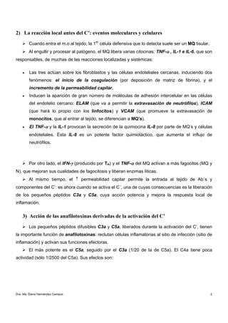 2) La reacción local antes del C’: eventos moleculares y celulares

        Cuando entra el m.o al tejido, la 1er célula defensiva que lo detecta suele ser un MQ tisular.
        Al engullir y procesar al patógeno, el MQ libera varias citocinas: TNF-α , IL-1 e IL-6, que son
responsables, de muchas de las reacciones localizadas y sistémicas:

    •   Las tres actúan sobre los fibroblastos y las células endoteliales cercanas, induciendo dos
        fenómenos: el inicio de la coagulación (por deposición de matriz de fibrina), y el
        incremento de la permeabilidad capilar.
    •   Inducen la aparición de gran número de moléculas de adhesión intercelular en las células
        del endotelio cercano: ELAM (que va a permitir la extravasación de neutrófilos), ICAM
        (que hará lo propio con los linfocitos) y VCAM (que promueve la extravasación de
        monocitos, que al entrar al tejido, se diferencian a MQ’s).
    •   El TNF-α y la IL-1 provocan la secreción de la quimiocina IL-8 por parte de MQ’s y células
        endoteliales. Esta IL-8 es un potente factor quimiotáctico, que aumenta el influjo de
        neutrófilos.



        Por otro lado, el IFN-γ (producido por TH) y el TNF-α del MQ activan a más fagocitos (MQ y
N), que mejoran sus cualidades de fagocitosis y liberan enzimas líticas.
        Al mismo tiempo, el ↑ permeabilidad capilar permite la entrada al tejido de Ab´s y
componentes del C’: es ahora cuando se activa el C´, una de cuyas consecuencias es la liberación
de los pequeños péptidos C3a y C5a, cuya acción potencia y mejora la respuesta local de
inflamación.


    3) Acción de las anafilotoxinas derivadas de la activación del C’

        Los pequeños péptidos difusibles C3a y C5a, liberados durante la activación del C’, tienen
la importante función de anafilotoxinas: reclutan células inflamatorias al sitio de infección (sitio de
inflamación) y activan sus funciones efectoras.
        El más potente es el C5a, seguido por el C3a (1/20 de la de C5a). El C4a tiene poca
actividad (sólo 1/2500 del C5a). Sus efectos son:




Dra. Ma. Elena Hernández Campos                                                                          2
 