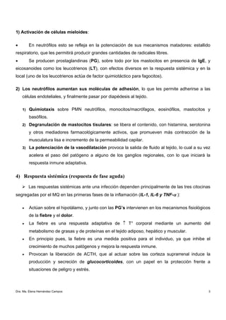 1) Activación de células mieloides:

•       En neutrófilos esto se refleja en la potenciación de sus mecanismos matadores: estallido
respiratorio, que les permitirá producir grandes cantidades de radicales libres.
•       Se producen prostaglandinas (PG), sobre todo por los mastocitos en presencia de IgE, y
eicosanoides como los leucotrienos (LT), con efectos diversos en la respuesta sistémica y en la
local (uno de los leucotrienos actúa de factor quimiotáctico para fagocitos).

2) Los neutrófilos aumentan sus moléculas de adhesión, lo que les permite adherirse a las
    células endoteliales, y finalmente pasar por diapédesis al tejido.

    1) Quimiotaxis sobre PMN neutrófilos, monocitos/macrófagos, eosinófilos, mastocitos y

        basófilos.
    2) Degranulación de mastocitos tisulares: se libera el contenido, con histamina, serotonina

        y otros mediadores farmacológicamente activos, que promueven más contracción de la
        musculatura lisa e incremento de la permeabilidad capilar.
    3) La potenciación de la vasodilatación provoca la salida de fluido al tejido, lo cual a su vez

        acelera el paso del patógeno a alguno de los ganglios regionales, con lo que iniciará la
        respuesta inmune adaptativa.


4) Respuesta sistémica (respuesta de fase aguda)

        Las respuestas sistémicas ante una infección dependen principalmente de las tres citocinas
segregadas por el MQ en las primeras fases de la inflamación (IL-1, IL-6 y TNF-α ):

    •   Actúan sobre el hipotálamo, y junto con las PG’s intervienen en los mecanismos fisiológicos
        de la fiebre y el dolor.
    •   La fiebre es una respuesta adaptativa de ↑ T° corporal mediante un aumento del
        metabolismo de grasas y de proteínas en el tejido adiposo, hepático y muscular.
    •   En principio pues, la fiebre es una medida positiva para el individuo, ya que inhibe el
        crecimiento de muchos patógenos y mejora la respuesta inmune.
    •   Provocan la liberación de ACTH, que al actuar sobre las corteza suprarrenal induce la
        producción y secreción de glucocorticoides, con un papel en la protección frente a
        situaciones de peligro y estrés.



Dra. Ma. Elena Hernández Campos                                                                   3
 