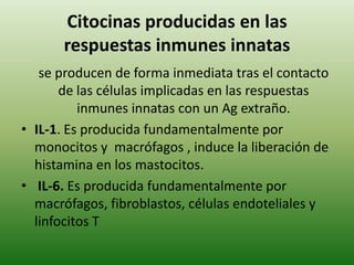 Citocinas producidas en las
respuestas inmunes innatas
se producen de forma inmediata tras el contacto
de las células implicadas en las respuestas
inmunes innatas con un Ag extraño.
• IL-1. Es producida fundamentalmente por
monocitos y macrófagos , induce la liberación de
histamina en los mastocitos.
• IL-6. Es producida fundamentalmente por
macrófagos, fibroblastos, células endoteliales y
linfocitos T

 