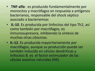 • TNF-alfa: es producido fundamentalmente por
monocitos y macrófagos en respuesta a antígenos
bacterianos, responsable del shock séptico
asociado a bacteriemias
• IL-10. Es producida por linfocitos del tipo Th2, así
como también por macrófagos, es
inmunosupresora, inhibiendo la síntesis de
muchas otras citocinas.
• IL-12. Es producida mayoritariamente por
macrófagos, aunque su producción puede ser
también inducida en células dendríticas y
linfocitos B. es el factor estimulador de las
células asesinas naturales (NK)

 