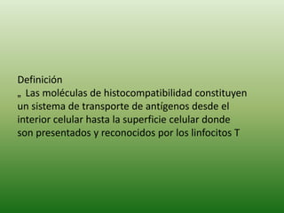 Definición
„ Las moléculas de histocompatibilidad constituyen
un sistema de transporte de antígenos desde el
interior celular hasta la superficie celular donde
son presentados y reconocidos por los linfocitos T

 