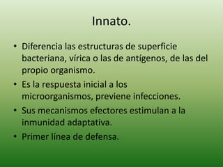 Innato.
• Diferencia las estructuras de superficie
bacteriana, vírica o las de antígenos, de las del
propio organismo.
• Es la respuesta inicial a los
microorganismos, previene infecciones.
• Sus mecanismos efectores estimulan a la
inmunidad adaptativa.
• Primer línea de defensa.

 