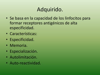 Adquirido.
• Se basa en la capacidad de los linfocitos para
formar receptores antigénicos de alta
especificidad.
• Características:
• Especificidad.
• Memoria.
• Especialización.
• Autolimitación.
• Auto-reactividad.

 