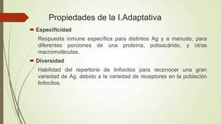 Propiedades de la I.Adaptativa
 Especificidad
Respuesta inmune específica para distintos Ag y a menudo, para
diferentes porciones de una proteína, polisacárido, y otras
macromoléculas.
 Diversidad
Habilidad del repertorio de linfocitos para reconocer una gran
variedad de Ag, debido a la variedad de receptores en la población
linfocitos.
 