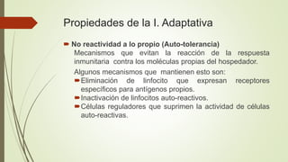 Propiedades de la I. Adaptativa
 No reactividad a lo propio (Auto-tolerancia)
Mecanismos que evitan la reacción de la respuesta
inmunitaria contra los moléculas propias del hospedador.
Algunos mecanismos que mantienen esto son:
Eliminación de linfocito que expresan receptores
específicos para antígenos propios.
Inactivación de linfocitos auto-reactivos.
Células reguladores que suprimen la actividad de células
auto-reactivas.
 