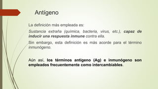 Antígeno
La definición más empleada es:
Sustancia extraña (química, bacteria, virus, etc.), capaz de
inducir una respuesta inmune contra ella.
Sin embargo, esta definición es más acorde para el término
inmunógeno.
Aún así, los términos antígeno (Ag) e inmunógeno son
empleados frecuentemente como intercambiables.
 