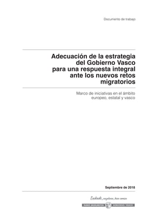 Adecuación de la estrategia
del Gobierno Vasco
para una respuesta integral
ante los nuevos retos
migratorios
Marco de iniciativas en el ámbito
europeo, estatal y vasco
Documento de trabajo
Septiembre de 2018
 