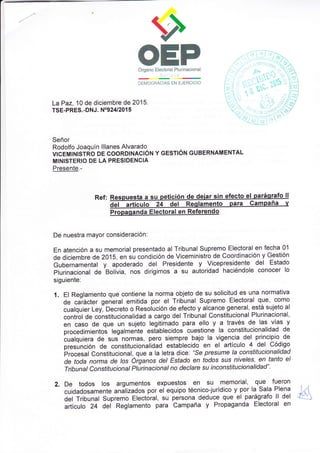 OEPÓrgano Electoral Plurinacional
DEMOCRACIAS EN EJERCICIO r r
, t',
I
La Paz, 10 de diciembre de 2015.
TSE-PRES..DNJ. NO924/201 5
Señor
Rodolfo Joaquín lllanes Alvarado
VIcEMINISTRO DE COORDINACIÓN Y GESTIÓN GUBERNAMENTAL
MINISTERIO DE LA PRESIDENCIA
Presente.-
Ref. Respuesta a su petición de de¡ar s¡n efecto el paráqrafo ll
del art'tculo 24 del Reqlamento para Campaña v
Propaqanda Electoral en Referendo
De nuestra mayor consideración:
En atención a su memorial presentado al Tribunal Supremo Electoralen fecha 01
de diciembre de 201b, en su condición de Viceministro de Coordinación y Gestión
Gubernamental y apoderado del Presidente y Vicepresidenle del Estado
plurinacional de Bolivia, nos dirigimos a su autoridad haciéndole conocer lo
siguiente:
1. El Reglamento que contiene la norma objeto de su solicitud es una normativa
de caiácter general emitida por el Tribunal Supremo Electoral que, como
cualquier Ley, Oecreto o ResoÍución de efecto y alcance general, está sujeto al
control de constitucionalidad a cargo del Tribunal Constitucional Plurinacional,
en caso de que un sujeto legitimado para ello y a través de las vías y
procedimientos legalmeñte establecidos cuestione la constitucionalidad de
bualquiera de sus normas, pero siempre bajo la vigencia del principio de
presúnción de constitucionaiidad establecido en el artículo 4 del Código
irrocesal Constitucional,.que a la letra dice: 'Se presume la constitucionalidad
de toda norma de /os Óiganos det Estado en todos sus niveles, en tanto el
Tribunal Constitucionat Plurinacional no declare su inconstitucionalidad".
2. De todos los argumentos expuestos en Su memorial, que fueron
cuidadosamente análizados por el equipo técnico-jurídico y por la Sala Plena
del Tribunal supremo Electoral, su persona deduce que el parágrafo ll del
artículo 24 del Reglamento para campaña y Propaganda Electoral en
 