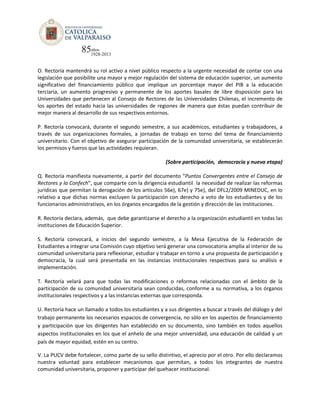 O. Rectoría mantendrá su rol activo a nivel público respecto a la urgente necesidad de contar con una
legislación que posibilite una mayor y mejor regulación del sistema de educación superior, un aumento
significativo del financiamiento público que implique un porcentaje mayor del PIB a la educación
terciaria, un aumento progresivo y permanente de los aportes basales de libre disposición para las
Universidades que pertenecen al Consejo de Rectores de las Universidades Chilenas, el incremento de
los aportes del estado hacia las universidades de regiones de manera que éstas puedan contribuir de
mejor manera al desarrollo de sus respectivos entornos.
P. Rectoría convocará, durante el segundo semestre, a sus académicos, estudiantes y trabajadores, a
través de sus organizaciones formales, a jornadas de trabajo en torno del tema de financiamiento
universitario. Con el objetivo de asegurar participación de la comunidad universitaria, se establecerán
los permisos y fueros que las actividades requieran.
(Sobre participación, democracia y nueva etapa)
Q. Rectoría manifiesta nuevamente, a partir del documento “Puntos Convergentes entre el Consejo de
Rectores y la Confech”, que comparte con la dirigencia estudiantil la necesidad de realizar las reformas
jurídicas que permitan la derogación de los artículos 56e), 67e) y 75e), del DFL2/2009 MINEDUC, en lo
relativo a que dichas normas excluyen la participación con derecho a voto de los estudiantes y de los
funcionarios administrativos, en los órganos encargados de la gestión y dirección de las instituciones.
R. Rectoría declara, además, que debe garantizarse el derecho a la organización estudiantil en todas las
instituciones de Educación Superior.
S. Rectoría convocará, a inicios del segundo semestre, a la Mesa Ejecutiva de la Federación de
Estudiantes a integrar una Comisión cuyo objetivo será generar una convocatoria amplia al interior de su
comunidad universitaria para reflexionar, estudiar y trabajar en torno a una propuesta de participación y
democracia, la cual será presentada en las instancias institucionales respectivas para su análisis e
implementación.
T. Rectoría velará para que todas las modificaciones o reformas relacionadas con el ámbito de la
participación de su comunidad universitaria sean conducidas, conforme a su normativa, a los órganos
institucionales respectivos y a las instancias externas que corresponda.
U. Rectoría hace un llamado a todos los estudiantes y a sus dirigentes a buscar a través del diálogo y del
trabajo permanente los necesarios espacios de convergencia, no sólo en los aspectos de financiamiento
y participación que los dirigentes han establecido en su documento, sino también en todos aquellos
aspectos institucionales en los que el anhelo de una mejor universidad, una educación de calidad y un
país de mayor equidad, estén en su centro.
V. La PUCV debe fortalecer, como parte de su sello distintivo, el aprecio por el otro. Por ello declaramos
nuestra voluntad para establecer mecanismos que permitan, a todos los integrantes de nuestra
comunidad universitaria, proponer y participar del quehacer institucional.
 