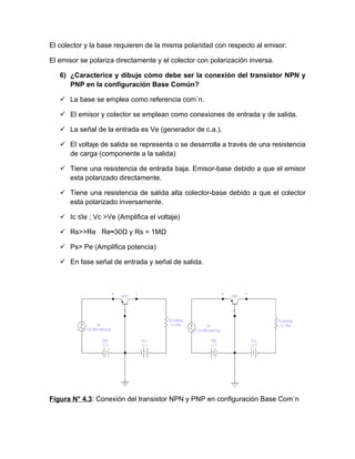 El colector y la base requieren de la misma polaridad con respecto al emisor.

El emisor se polariza directamente y el colector con polarización inversa.

   6) ¿Caracterice y dibuje cómo debe ser la conexión del transistor NPN y
      PNP en la configuración Base Común?

    La base se emplea como referencia común.

    El emisor y colector se emplean como conexiones de entrada y de salida.

    La señal de la entrada es Ve (generador de c.a.).

    El voltaje de salida se representa o se desarrolla a través de una resistencia
     de carga (componente a la salida)

    Tiene una resistencia de entrada baja. Emisor-base debido a que el emisor
     esta polarizado directamente.

    Tiene una resistencia de salida alta colector-base debido a que el colector
     esta polarizado inversamente.

    Ic ≤Ie ; Vc >Ve (Amplifica el voltaje)

    Rs>>Re Re≈30Ω y Rs = 1MΩ

    Ps> Pe (Amplifica potencia)

    En fase señal de entrada y señal de salida.




Figura N° 4.3: Conexión del transistor NPN y PNP en configuración Base Común
 