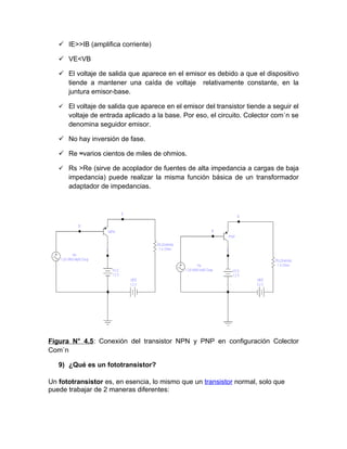  IE>>IB (amplifica corriente)

    VE<VB

    El voltaje de salida que aparece en el emisor es debido a que el dispositivo
     tiende a mantener una caída de voltaje relativamente constante, en la
     juntura emisor-base.

    El voltaje de salida que aparece en el emisor del transistor tiende a seguir el
      voltaje de entrada aplicado a la base. Por eso, el circuito. Colector común se
      denomina seguidor emisor.

    No hay inversión de fase.

    Re ≈varios cientos de miles de ohmios.

    Rs >Re (sirve de acoplador de fuentes de alta impedancia a cargas de baja
      impedancia) puede realizar la misma función básica de un transformador
      adaptador de impedancias.




Figura N° 4.5: Conexión del transistor NPN y PNP en configuración Colector
Común

   9) ¿Qué es un fototransistor?

Un fototransistor es, en esencia, lo mismo que un transistor normal, solo que
puede trabajar de 2 maneras diferentes:
 