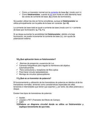  Como un transistor normal con la corriente de base (IB) (modo común)
       Como fototransistor, cuando la luz que incide en este elemento hace
          las veces de corriente de base. (IP) (modo de iluminación).

Se pueden utilizar las dos en forma simultánea, aunque el fototransistor se
utiliza principalmente con la patita de la base sin conectar. (IB = 0)

La corriente de base total es igual a corriente de base (modo común) + corriente
de base (por iluminación): IBT = IB + IP

Si se desea aumentar la sensibilidad del fototransistor, debido a la baja
iluminación, se puede incrementar la corriente de base (IB), con ayuda de
polarización externa




   10)¿Qué aplicación tiene un fototransistor?

    Alarmas de presencia y ausencia de Luz
    Camaras fotográficas para regular la membrana del objetivo
     automaticamente.
    Para conductores y receptores de fibra optica
    Para hacer circuito optoaisladores .
    Montaje de circuitos optoacopldores

   11)¿Qué es un transistor de potencia?

El funcionamiento y utilización de los transistores de potencia es idéntico al de los
transistores normales, teniendo como características especiales las altas
tensiones e intensidades que tienen que soportar y, por tanto, las altas potencias a
disipar.

Existen tres tipos de transistores de potencia:

    bipolar.
    unipolar o FET (Transistor de Efecto de Campo).
    IGBT.
   12)Elabore un diagrama circuital donde se utilice un fototransistor y
      explique brevemente de que trata.
 