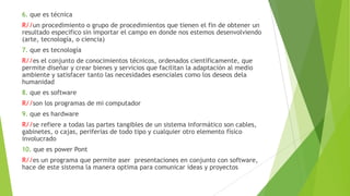 6. que es técnica
R//un procedimiento o grupo de procedimientos que tienen el fin de obtener un
resultado especifico sin importar el campo en donde nos estemos desenvolviendo
(arte, tecnología, o ciencia)
7. que es tecnología
R//es el conjunto de conocimientos técnicos, ordenados científicamente, que
permite diseñar y crear bienes y servicios que facilitan la adaptación al medio
ambiente y satisfacer tanto las necesidades esenciales como los deseos dela
humanidad
8. que es software
R//son los programas de mi computador
9. que es hardware
R//se refiere a todas las partes tangibles de un sistema informático son cables,
gabinetes, o cajas, periferias de todo tipo y cualquier otro elemento físico
involucrado
10. que es power Pont
R//es un programa que permite aser presentaciones en conjunto con software,
hace de este sistema la manera optima para comunicar ideas y proyectos
 