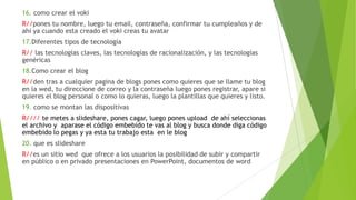 16. como crear el voki
R//pones tu nombre, luego tu email, contraseña, confirmar tu cumpleaños y de
ahí ya cuando esta creado el voki creas tu avatar
17.Diferentes tipos de tecnología
R// las tecnologías claves, las tecnologías de racionalización, y las tecnologías
genéricas
18.Como crear el blog
R//den tras a cualquier pagina de blogs pones como quieres que se llame tu blog
en la wed, tu direccione de correo y la contraseña luego pones registrar, apare si
quieres el blog personal o como lo quieras, luego la plantillas que quieres y listo.
19. como se montan las dispositivas
R//// te metes a slideshare, pones cagar, luego pones upload de ahí seleccionas
el archivo y aparase el código embebido te vas al blog y busca donde diga código
embebido lo pegas y ya esta tu trabajo esta en le blog
20. que es slideshare
R//es un sitio wed que ofrece a los usuarios la posibilidad de subir y compartir
en público o en privado presentaciones en PowerPoint, documentos de word
 