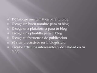    19) Escoge una temática para tu blog
   Escoge un buen nombre para tu blog
   Escoge una plataforma para tu blog
   Escoge una plantilla para el blog
   Escoge tu frecuencia de publicación
   Sé siempre activos en la blogósfera
   Escribe artículos interesantes y de calidad en tu
    blog
 