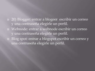    20) Blogger: entrar a blogeer escribir un correo
    y una contraseña elegirle un perfil.
   Webnode: entrar a webnode escribir un correo
    y una contraseña elegirle un perfil.
   Blog spot: entrar a blogspot escribir un correo y
    una contraseña elegirle un perfil.
 