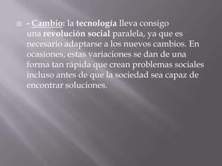    - Cambio: la tecnología lleva consigo
    una revolución social paralela, ya que es
    necesario adaptarse a los nuevos cambios. En
    ocasiones, estas variaciones se dan de una
    forma tan rápida que crean problemas sociales
    incluso antes de que la sociedad sea capaz de
    encontrar soluciones.
 