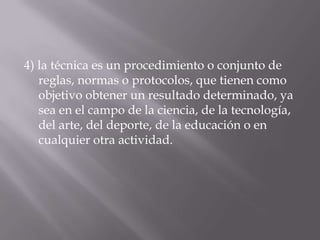 4) la técnica es un procedimiento o conjunto de
   reglas, normas o protocolos, que tienen como
   objetivo obtener un resultado determinado, ya
   sea en el campo de la ciencia, de la tecnología,
   del arte, del deporte, de la educación o en
   cualquier otra actividad.
 