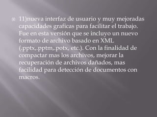    11)nueva interfaz de usuario y muy mejoradas
    capacidades graficas para facilitar el trabajo.
    Fue en esta versión que se incluyo un nuevo
    formato de archivo basado en XML
    (.pptx,.pptm,.potx, etc.). Con la finalidad de
    compactar mas los archivos, mejorar la
    recuperación de archivos dañados, mas
    facilidad para detección de documentos con
    macros.
 