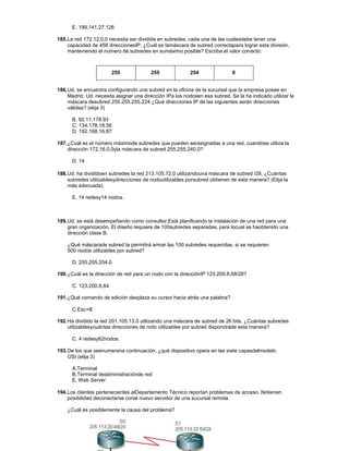E. 199.141.27.126
185.La red 172.12.0.0 necesita ser dividida en subredes, cada una de las cualesdebe tener una
capacidad de 458 direccionesIP. ¿Cuál es lamáscara de subred correctapara lograr esta división,
manteniendo el número de subredes en sumáximo posible? Escriba el valor correcto:
255 255 254 0
186.Ud. se encuentra configurando una subred en la oficina de la sucursal que la empresa posee en
Madrid. Ud. necesita asignar una dirección IPa los nodosen esa subred. Se la ha indicado utilizar la
máscara desubred 255.255.255.224 ¿Qué direcciones IP de las siguientes serán direcciones
válidas? (elija 3)
B. 92.11.178.93
C. 134.178.18.56
D. 192.168.16.87
187.¿Cuál es el número máximode subredes que pueden serasignadas a una red, cuandose utiliza la
dirección 172.16.0.0yla máscara de subred 255.255.240.0?
D. 14
188.Ud. ha divididoen subredes la red 213.105.72.0 utilizandouna máscara de subred /28. ¿Cuántas
subredes utilizablesydirecciones de nodoutilizables porsubred obtienen de esta manera? (Elija la
más adecuada)
E. 14 redesy14 nodos.
189.Ud. se está desempeñando como consultor.Está planificando la instalación de una red para una
gran organización. El diseño requiere de 100subredes separadas, para locual se haobtenido una
dirección clase B.
¿Qué máscarade subred la permitirá armar las 100 subredes requeridas, si se requieren
500 nodos utilizables por subred?
D. 255.255.254.0
190.¿Cuál es la dirección de red para un nodo con la direcciónIP 123.200.8.68/28?
C. 123.200.8.64
191.¿Qué comando de edición desplaza su cursor hacia atrás una palabra?
C.Esc+B
192.Ha dividido la red 201.105.13.0 utilizando una máscara de subred de 26 bits. ¿Cuántas subredes
utilizablesycuántas direcciones de noto utilizables por subred dispondráde esta manera?
C. 4 redesy62nodos.
193.De los que seenumerana continuación, ¿qué dispositivo opera en las siete capasdelmodelo
OSI (elija 3)
A.Terminal
B.Terminal deadministraciónde red
E. Web Server
194.Los clientes pertenecientes alDepartamento Técnico reportan problemas de acceso. Notienen
posibilidad deconectarse conel nuevo servidor de una sucursal remota.
¿Cuál es posiblemente la causa del problema?
 