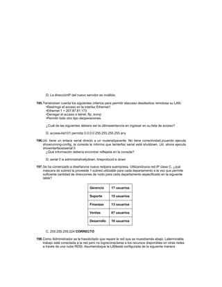 D. La direcciónIP del nuevo servidor es inválida.
195.Teniendoen cuenta los siguientes criterios para permitir elacceso desdesitios remotosa su LAN:
•Restringir el acceso en la interfaz Ethernet1
•Ethernet 1 = 207.87.81.173
•Denegar el acceso a telnet, ftp, snmp
•Permitir todo otro tipo deoperaciones.
¿Cuál de las siguientes debiera ser la últimasentencia en ingresar en su lista de acceso?
D. access-list101 permitip 0.0.0.0 255.255.255.255 any
196.Ud. tiene un enlace serial directo a un routeradyacente. No tiene conectividad,ycuando ejecuta
showrunning-config, la consola le informa que lainterfaz serial está shutdown. Ud. ahora ejecuta
showinterfacesserial 0
¿Qué información debería encontrar reflejada en la consola?
D. serial 0 is administrativelydown, lineprotocol is down
197.Se ha comenzado a diseñaruna nueva redpara suempresa. Utilizandouna red IP clase C, ¿qué
máscara de subred la proveede 1 subred utilizable para cada departamento a la vez que permite
suficiente cantidad de direcciones de nodo para cada departamento especificado en la siguiente
tabla?
Gerencia 17 usuarios
Soporte 15 usuarios
Finanzas 13 usuarios
Ventas 07 usuarios
Desarrollo 16 usuarios
C. 255.255.255.224 CORRECTO
198.Como Administrador se le hasolicitado que repare la red que se muestramás abajo. Laterminalde
trabajo está conectada a la red pero no lograconectarse a los recursos disponibles en otras redes
a través de una nube RDSI. Asumiendoque la LANestá configurada de la siguiente manera:
 