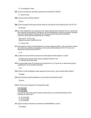 E. 14 subredesy14 nodos
207.¿Cuál es una dirección de difusión perteneciente a lared192.57.78.0/27?
E. 192.57.78.159
208.¿Cuál es el tipo de LMI por defecto?
D.cisco
209.¿Cuál es el patrón de bits para el primer octeto de una dirección de red clase B como 129.107.0.0?
B.10xxxxxx
210.Ud. está configurando una impresora de red. Desea utilizarla última dirección IP de su subred para
esta impresora.Ha ejecutadoun ipconfig ensu terminal detrabajoyha recibido la información que tiene
más arriba. Basándoseen la direcciónIP yla máscara de subred desu terminal detrabajo,
¿cuál es la última dirección IPdisponible en su subred?
Dirección IP: 172.20.7.160
Máscara de subred: 255.255.255.192
C. 172.20.7.190
211.Asumiendoque nuestra red está utilizando una versión antigua de UNIX, ¿cuál es el número máximo
de subredes que pueden ser asignadas a la red cuando utiliza ladirección 131.107.0.0 con una
máscara de subred de 255.255.240.0?
D. 14
212.¿Cuáles son las dos formas en las que se puede ingresar almodo setupen un router?
B.Tecleando el comando erase startup-configyreiniciandoel router
C. Utilizando elcomando setup
213.Si quisiera hallar todos los comandos que comenzaran con “cl” a partir de un determinado prompt,
¿quétipearíaen dicho prompten particular?
C.cl?
214.Si está en modo privilegiadoy quiere regresar al modo usuario, ¿qué comando deberá utilizar?
C.disable
215.¿Qué comando de edición desplaza su cursor hasta el principiode la línea?
D.Ctrl+A
216.Ud. Se encuentra trabajando en las siguientes redes:
172.16.32.0/20
172.16.64.0/20
172.16.82.90/20
¿Cuál de las direcciones quese muestran acontinuación es una direcciónde difusión de las
subredes de nuestra red?
B. 172.16.47.255
E. 172.16.79.255
F.172.16.95.255
217.¿Qué comando le mostrará los contenidos de la EEPROMen su router?
A.showflash
 