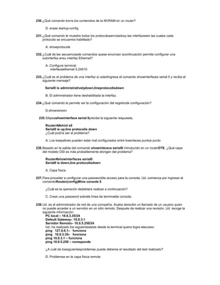 230.¿Qué comando borra los contenidos de la NVRAM en un router?
D. erase startup-config
231.¿Qué comando le muestra todos los protocolosenrutadosy las interfacesen las cuales cada
protocolo se encuentra habilitado?
A. showprotocols
232.¿Cuál de las secuenciasde comandos quese enuncian acontinuación permite configurar una
subinterfaz ensu interfaz Ethernet?
A. Configure terminal
interfaceethernet 0.24010
233.¿Cuál es el problema de una interfaz si ustedingresa el comando showinterfaces serial 0 y recibe el
siguiente mensaje?
Serial0 is administrativelydown,lineprotocolisdown
B. El administrador tiene deshabilitada la interfaz.
234.¿Qué comando le permite ver la configuración del registrode configuración?
D.showversion
235.Sitipeashowinterface serial 0yrecibe la siguiente respuesta,
RouterA#shint s0
Serial0 is up,line protocolis down
¿Cuál podría ser el problema?
A. Los keepalives pueden estar mal configurados entre losenlaces puntoa punto
236.Basado en la salida del comando showinterace serial0 introducido en un routerDTE, ¿Qué capa
del modelo OSI es más probablemente elorigen del problema?
Router#showinterfaces serial0
Serial0 is down,line protocolisdown
A. Capa física
237.Para proceder a configurar una passwordde acceso para la consola, Ud. comienza por ingresar el
comandoRouter(config)#line console 0
¿Cuál es la operación dedebiera realizar a continuación?
C. Crear una password sobrela línea de terminalde consola.
238.Ud. es el administrador de red de una compañía. Acaba derecibir un llamado de un usuario quien
no puede acceder a un servidor en un sitio remoto. Después de realizar una revisión, Ud. recoge la
siguiente información:
PC local – 10.0.3.35/24
Default Gateway– 10.0.3.1
Servidor Remoto– 10.0.5.250/24
Ud. ha realizado los siguientestests desde la terminal queno logra elacceso:
ping 127.0.0.1– funciona
ping 10.0.3.35– funciona
ping 10.0.3.1 – funciona
ping 10.0.5.250 – noresponde
¿A cuál de lossiguientesproblemas puede deberse el resultado del test realizado?
D. Problemas en la capa física remota
 