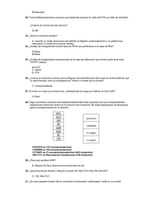 10101010
11000000
11110001
11110001
B.Deacceso
22. Frame-Relayimplementa unrecurso que lepermite prevenir la caida del PVC por falta de actividad.
¿Cuál es el nombre de este recurso?
D.LMI
23. ¿Qué es horizonte dividido?
A. Cuando un router reconocea qué interfaz ha llegado unaactualización y no pública esa
información a través de la misma interfaz.
24. ¿Cuáles de lossiguientes sondos tipos de PDUs que pertenecen a la capa de Red?
A.Datos
B.Rutas
25. ¿Cuáles de lossiguientes sonprotocolos de la capa de Aplicación que forman parte de la suite
TCP/IP? (elija3).
B.HTTP
C. SMTP
D. FTP
26. ¿Cuál es el comando correcto para configurar comoidentificación del router el nombre Atlanta, que
un administrador vería al conectarse por Telnet o a través de la consola?
C. hostnameAtlanta
27. Al iniciar un router por primera vez, ¿desdedónde se carga por defecto el Cisco IOS?
C.Flash
28. Haga coincidirlos números decimalesyhexadecimales dela izquierda con sus correspondientes
expresiones enformato binario en la columna de la derecha. No todas lasopciones de laizquierda
tienen correspondencia en la derecha.
0xf1
0x1f
192
96
0x9f
0xf9
85
170
10101010 es 170 ennotacióndecimal,
11000000 es 192 ennotacióndecimal,
11110001 es f1 ennotaciónhexadecimal o241 endecimal,
10011111 es 9fennotación hexadecimal o159 endecimal.
29. ¿Para qué seutiliza IARP?
B. Mapear DLCIs a direcciones de protocolo de red.
30. ¿Qué direcciónde difusión utilizará el puerto192.168.210.5/ 255.255.255.252?
C. 192.168.210.7
31. ¿En qué capadel modelo OSI se convierte la información codificadaen 1sy0s en una señal
 