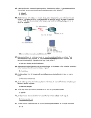 325.Full-duplexbrinda la posibilidad de enviaryrecibir datos almismo tiempo. ¿Cuál de los estándares
Ethernet que se mencionan acontinuación puede operar enmodo fullduplex?
C. 10BaseT
D. 100BaseT
326.El administrador de la red que se muestra abajo,acaba deagregar el nuevo router denominado
Router_B. Ud. desea hacer una copia de respaldo de la imagen del IOS del nuevo routeren su
servidor TFTP. Cuando procede a realizar lacopia, el procedimiento falla. ¿Cuál puede ser la
causa del problema?
B.Esincorrectalamáscara desubred del servidor TFTP.
327.Las características de ediciónavanzada de losrouters estánhabilitadas pordefecto. Para
deshabilitarlasse debe ingresar el comandoterminalnoediting.Teniendo activadas las
característicasde edición avanzada, ¿cuál esel efecto deCtrl-Z?
A. Sale para regresar al modoprivilegiado
328.Suayudante ha estado trabajando en el router mientras Ud. No estaba. ¿Qué comando le permitirá
revisar cuálesson los últimoscomandos que ingresó?
C. showhistory
329.¿Qué se utilizaa nivel de la capa de Enlacede Datos para individualizar terminales en una red
local?
C. Direccionesde hardware
330.¿Cuál de los siguientes elementos es utilizado en las listas de acceso IP estándar como base para
permitir o denegar paquetes?
A. Dirección deorigen
331.¿Cuál es el rango de númerosque identificanuna lista de acceso extendidaIP?
D. 100-199
332.¿Qué comandos showpuedeutilizar para identificar el número de DLCI local? (elija 2).
B. showframe-relay pvc
D.showframe-relaymap
333.¿Cuáles son los números de lista de acceso utilizados paracrear listas de acceso IP estándar?
B. 1-99
 