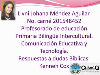 Livni Johana Méndez Aguilar.
No. carné 201548452
Profesorado de educación
Primaria Bilingüe Intercultural.
Comunicación Educativa y
Tecnología.
Respuestas a dudas Bíblicas.
Kenneh Cox
 
