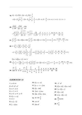 (       )          (   )
19. 3 c − b ⋅ 32m − 2 d − a ⋅ 16 p −
                                           2
                                           n

       = 3 (3 − 2)⋅ 32 ⋅ − 2 (4 − 1)⋅ 16 ⋅ − = 3⋅ 16 − 6 ⋅ 4 − = 3⋅ 4 − 6 ⋅ 2 − 3 = 12 − 12 − 3 = − 3
                        1                 1 2                 6
                        2                 4 2                 2
                                             3

         6abc   3mn cdnp
20.           +        −
       2 ⋅ 8b 2(b − a ) abc
                       1 2           2 1
                     3⋅ ⋅
               6 ⋅ 1⋅ 2 ⋅ 3    3⋅ 4 ⋅ ⋅
       =          +
                       2 3
                             −       3 4 = 36 + 1 − 2 = 6 + 1 − 1 = 18 + 12 − 8 = 22 = 11
         2 ⋅ 8⋅ 2   2(2 − 1)     1⋅ 2 ⋅ 3 2 ⋅ 16 2 6 8 2 3              24        24 12

       a 2 + b2                       12 + 2 2                                                5 + 216 221
              2 + 3 (a + b)(2a + 3b) = 2       + 3 (1 + 2)(2 ⋅ 1 + 3⋅ 2) = + 3⋅ 3⋅ 8 = + 72 =
                                                                          5           5
21.                                                                                                  =    = 73 2
       b −a
        2
                                      2 − 12                              3           3           3    3
                                                                                                               3



                                           2
                1 1   1 1  1 1 
22. b +          +  +  + + 
     2
                a b   b c   n m
                                               2
                                 
              1 1   1 1  1 1 
                                                     2            2
                                        3 5  3         5  7   21 49 70 35
       = 2 +  +   +  +  +  = 4 +  ⋅  +  + 2 = 4 + +   = +
          2
                                                                         = = = 17 2
                                                                                  1
              1 2   2 3  2 1      2 6  2         4  2   4 4 4 2
                             3 2


       (2m + 3n)(4 p + 2c) − 4m   2
                                      n2
                                                                                          4 189 − 4 185
                                                   2     2
          1       2  1                1  2
       =  2 ⋅ + 3⋅   4 ⋅ + 2 ⋅ 3 − 4     = (1 + 2)(1 + 6 ) − 4 ⋅ ⋅ = 3⋅ 7 − = 21 − =
23.                                                                     1 4        4
                                                                                                   =    = 20 9
                                                                                                             5
          2       3  4                2   3                     4 9        9      9   9      9

         c                3    2        2
           b2 −     22 −
         3 − n =          3 − 3 = 3 − 3 = 3 − 4 = 6 − 4 = 54 − 28 = 26
24. 2ab − m b − m           1    1    1 3 7 9 7 9           63      63
                  2 ⋅1⋅ 2 −   2−   4−
                            2    2    2 2 2




EJERCICIO 14
1. a + b + m
                                                             (
                                                   10. $ x + a − m     )              18. x2 m2

2. m2 + b3 + x 4                                         (
                                                   11. m − a − b − c Km    )                (        ) (
                                                                                      19. $ 3a + 6b ; $ ax + bm    )
                                                   12. $ (n − 300)
3. a + 1 ; a + 2                                                                      20. (a + b)( x + y )
4. x − 1 ; x − 2                                   13.   (365− x) días                21. $ (8 x + 48)
5. y + 2 ; y + 4 ; y + 6
                                                                                      22. bs. (a − 8)(x + 4)
                                                   14. $ 8a ; $15a ; $ ma
       (
6. $ a + x + m          )                                          c
                                                   15. 2a + 3b +                            75
7. m − n                                                           2                  23.      sucres
                                                                                             x
           (
8. bs. x − 6        )                              16. a ⋅ b m2
                                                                                              a
   (
9. x − m Km    )                                   17. 23n m2                         24. $
                                                                                              m
 