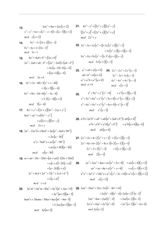 2ax 2 + 4ax = 2ax (x + 2)              21.     4 x 4 − y 2 = (2 x 2 + y )(2 x 2 − y)
13.
      x 3 − x 2 − 6 x = x ( x 2 − x − 6) = x (x − 3)( x + 2)             (2 x         + y) = (2 x 2 + y)(2 x 2 + y)
                                                                                  2             2


      mcd x ( x + 2)                                                     mcd 2 x 2 + y
            9 x 2 − 1 = (3x + 1)(3x − 1)
                                                                                                            (      )( )     )           (
14.
                                                                   22. 3x 5 − 3x = 3x x 4 − 1 = 3x x 2 + 1 x 2 − 1
      9 x 2 − 6 x + 1 = (3x − 1)
                                    2


      mcd 3x − 1                                                                                        = 3x ( x + 1)(x + 1)(x − 1)             2



          4a 2 + 4ab + b2 = (2a + b)
                                              2                          9x3      − 9 x = 9 x ( x − 1) = 3 x( x + 1)( x − 1)
                                                                                                                2                   2
15.
      2a 2 − 2ab + ab − b2 = (2a 2 − 2ab) + (ab − b 2 )                              mcd 3x ( x + 1)(x − 1)

                                    = 2a (a − b) + b (a − b)
                                                                   23. a + ab = a (a + b )                                          24. 2 x 3 − 2 x 2 = 2 x 2 ( x − 1)
                                                                        2

                                    = (2a + b)(a − b)
                                                                          ab + b 2 = b (a + b)                                                   3x 2 − 3x = 3x ( x − 1)
           mcd        2a + b
                                                                         a + a b = a (a + b)
                                                                          3             2               2
                                                                                                                                                4 x 3 − 4 x 2 = 4 x 2 ( x − 1)
       3x 2 + 3x − 60 = 3( x 2 + x − 20)
                                                                                                                                                               x ( x − 1)
16.                                                                      mcd a + b                                                              mcd
                           = 3( x + 5)( x − 4)
      6x 2 − 18 x − 24 = 6 ( x 2 − 3x − 4)                         25.                  x 4 − 9 x 2 = x 2 ( x 2 − 9)                                         = x 2 ( x + 3)( x − 3)
                           = 3⋅ 2 ( x − 4)( x + 1)                       x 4 − 5x 3 + 6x 2 = x 2 ( x 2 − 5x + 6) = x 2 ( x − 3)( x − 2)
                      3 ( x − 4)                                         x 4 − 6x 3 + 9 x 2 = x 2 ( x 2 − 6 x + 9) = x 2 ( x − 3)
                                                                                                                                                                                2
           mcd

17.     8 x 3 + y 3 = (2 x + y )(4 x 2 − 2 xy + y 2 )                                       mcd                 x 2 ( x − 3)
      4ax 2 − ay 2 = a (4 x 2 − y 2 )
                      = a (2 x + y )(2 x − y )
                                                                   26. a b + 2a b + ab = ab a + 2ab + b = ab a + b
                                                                        3      2 2    3      2         2
                                                                                                                                (                                 )        ( )          2




            mcd        2x + y                                                               a 4b − a 2b 3 = a 2b (a 2 − b 2 )                                         = a b (a + b)(a − b)
                                                                                                                                                                            2



                                (                  )                                            mcd                 ab (a + b)
18. 2a − 12a b + 18ab = 2a a − 6ab + 9b
      3     2        2      2           2



                           = 2a (a − 3b)                                                       (           ) = 2 (x + 2)(x − 1)
                                                          2

                                                                   27. 2 x + 2 x − 4 = 2 x + x − 2
                                                                          2               2


             a x − 9ab x = ax (a − 9b )
                  3            2              2           2
                                                                         2x   2
                                                                                  − 8x + 6 = 2 ( x − 4 x + 3) = 2 ( x − 3 )( x − 1)
                                                                                                                        2


                           = ax (a + 3b)(a − 3b)
                                                                                   2 x − 2 = 2 (x − 1)
                                                                                            3
                                                                                                                = 2 ( x + 1)( x − 1)
                                                                                                                        2

                     a (a − 3b)
                                                                                     mcd 2 ( x − 1)
           mcd

19. ac + ad − 2bc − 2bd = (ac + ad ) − (2bc + 2bd )
                          = a (c + d ) − 2b (c + d )               28.                ax 3 − 2ax 2 − 8ax = ax (x 2 − 2 x − 8)                                               = ax ( x − 4)( x + 2)
                          = (a − 2b)(c + d )                                                    ax − ax − 6a = a ( x − x − 6)
                                                                                                        2                                        2
                                                                                                                                                                                = a ( x − 3)( x + 2)
        2c + 4cd + 2d = 2 (c + 2cd + d )
             2                  2         2                   2
                                                                         a x − 3a x − 10a x = a x (x − 3x − 10) = a 2 x ( x − 5)( x + 2)
                                                                          2       3             2       2                   2           2            2


                          = 2 (c + d )                                                                          a ( x + 2)
                                                      2
                                                                                             mcd
                 mcd c + d

20.     3a 2 m2 + 6a 2 m − 45a 2 = 3a 2 (m2 + 2m − 15)             29. 2an − 16an + 32a = 2a n − 8n + 16
                                                                          4      2            4    2
                                                                                                                    )               (
                                        = 3a (m + 5)(m − 3)                                       = 2a (n − 4)(n − 4) = 2a (n + 2) (n − 2)
                                                                                                                                    2                    2                          2        2
                                                  2


      6am2 x + 24amx − 30ax = 6ax (m2 − 4m − 5)                                         2an − 8an = 2an (n − 4)
                                                                                                    3
                                                                                                                     = 2an (n + 2)(n − 2)
                                                                                                                                        2



                                         = 3⋅ 2ax (m + 5)(m − 1)                       2a n + 16a = 2a (n + 8)
                                                                                            2 3                     2
                                                                                                                     = 2a (n + 2)(n − 2n + 4)
                                                                                                                                2           3                           2               2



                 mcd 3a (m + 5)                                                         mcd 2a (n + 2)
 