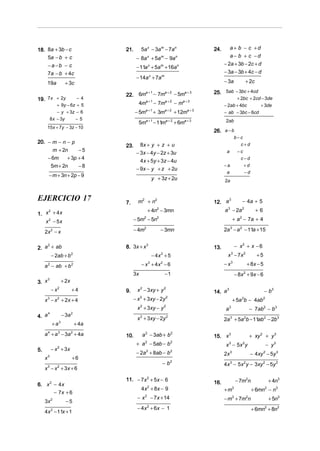 18. 8a + 3b − c                     21.       5a x − 3am − 7an                          24.      a+ b − c +d
    5a − b + c                            − 8a + 5a − 9a
                                                       x          m           n                  a− b + c −d
      −a −b − c                                                                               − 2a + 3b − 2c + d
                                          − 11a x + 5am + 16an
      7a − b + 4c                                                                             − 3a − 3b + 4c − d
                                          − 14a x + 7am
      19a            + 3c                                                                     − 3a                  + 2c
                                          a +1
                                    22. 6m − 7m
                                               a+2
                                                   − 5ma + 3                            25. 5ab − 3bc + 4cd
19. 7x + 2y             −4
                                                   a +1               a+2         a+3
                                                                                                    + 2bc + 2cd − 3de
              + 9y − 6z + 5                4m               − 7m              −m              − 2ab + 4bc      + 3de
              − y + 3z − 6                − 5ma + 1 + 3ma + 2 + 12ma + 3                      − ab − 3bc − 6cd
          8 x − 3y           −5
                                           5ma + 1 − 11ma + 2 + 6ma + 3                        2ab
      15x + 7y − 3z − 10
                                                                                        26. a − b
                                                                                                          b−c
20. − m − n − p
                                    23.     8x + y + z + u                                                   c+d
      m + 2n     −5                                                                                        −c
                                          − 3x − 4y − 2z + 3u                                  a
    − 6m    + 3p + 4                                                                                         c−d
                                            4x + 5y + 3z − 4u
     5m + 2n     −8                                                                           −a                +d
                                          − 9x − y + z + 2u
                                                                                               a                    −d
       − m + 3n + 2p − 9
                                                           y + 3z + 2u                        2a


EJERCICIO 17                        7.     m2 + n2                                      12. a
                                                                                              3
                                                                                                                − 4a + 5
                                                       + 4n2 − 3mn                            a 3 − 2a 2                   +6
1. x + 4 x
       2


   x 2 − 5x                              − 5m − 5n 2          2
                                                                                                       + a − 7a + 4
                                                                                                            2



     2x 2 − x                            − 4m      2
                                                                  − 3mn                       2a − a 2 − 11a + 15
                                                                                                   3




2. a + ab
    2
                                    8. 3x + x 3                                         13.               − x2 + x − 6
      − 2ab + b 2                                          − 4x 2 + 5                           x − 7x 2
                                                                                                      3
                                                                                                                           +5

     a − ab + b
      2                  2                    − x + 4x − 6
                                                       3          2
                                                                                              −x   3
                                                                                                                    + 8x − 5
                                         3x                           −1                                  − 8x + 9x − 6
                                                                                                                2

3. x
     3
                  + 2x
           − x2          +4         9.     x 2 − 3xy + y 2                              14. a
                                                                                              3
                                                                                                                                − b3
     x − x + 2x + 4
      3       2                          − x + 3xy − 2y
                                              2                       2
                                                                                                       + 5a b − 4ab
                                                                                                                2               2


                                           x 2 + 3xy − y 2                                    a   3
                                                                                                                        − 7ab2 − b3
4. a
     4
                  − 3a 2
                                           x + 3xy − 2y
                                              2                       2
                                                                                              2a 3 + 5a 2b − 11ab 2 − 2b 3
           + a3              + 4a
     a 4 + a 3 − 3a 2 + 4a          10.           a 2 − 3ab + b 2                       15. x 3                         + xy 2 + y 3
                                          + a − 5ab − b
                                                   2                      2
                                                                                               x − 5x y
                                                                                                  3             2
                                                                                                                                    − y3
5.         − x 2 + 3x
                                          − 2a + 8ab − b
                                                   2                      2
                                                                                              2x 3                      − 4xy 2 − 5y 3
     x3                  +6
                                                                  −b      2
                                                                                              4x 3 − 5x 2 y − 3xy 2 − 5y 3
     x 3 − x 2 + 3x + 6

                                    11. − 7x 2 + 5x − 6                                                   − 7m2n                     + 4n3
6. x 2 − 4 x                                                                            16.
                                              4 x + 8x − 9
                                                       2
                                                                                              +m      3
                                                                                                                         + 6mn − n3
                                                                                                                                2
       − 7x + 6
                                           −x      2
                                                           − 7x + 14                          − m + 7m n
                                                                                                      3             2
                                                                                                                                     + 5n3
     3x 2            −5
                                           − 4 x 2 + 6x − 1                                                              + 6mn2 + 8n3
     4x 2 − 11x + 1
 